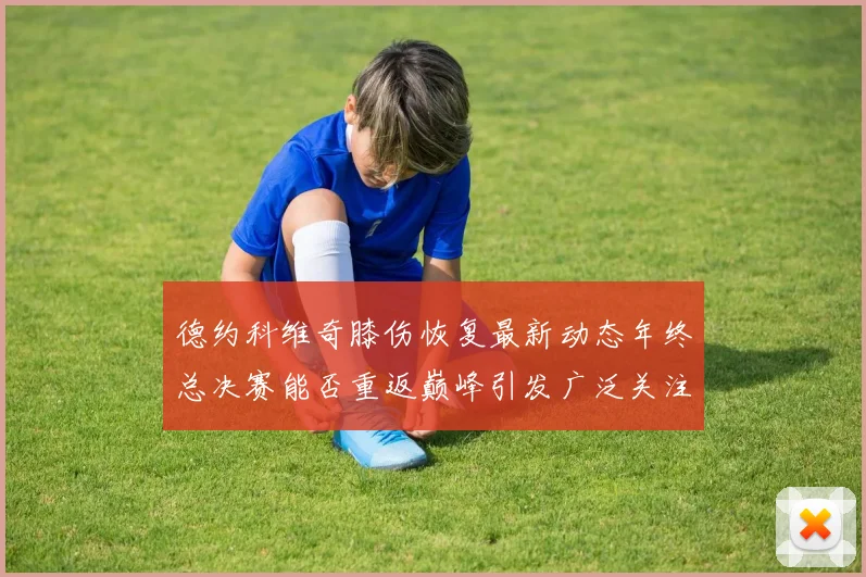 德约科维奇膝伤恢复最新动态年终总决赛能否重返巅峰引发广泛关注