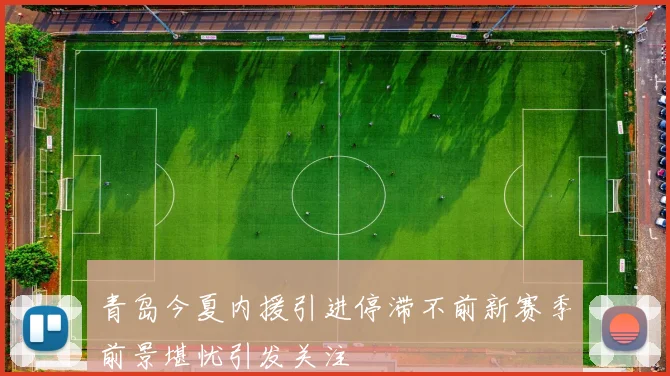 青岛今夏内援引进停滞不前新赛季前景堪忧引发关注
