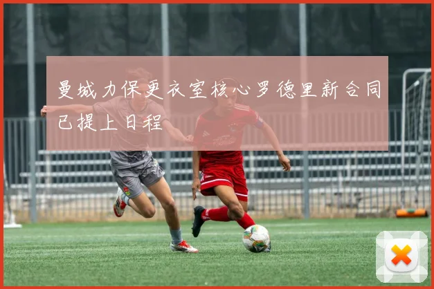 曼城力保更衣室核心罗德里新合同已提上日程